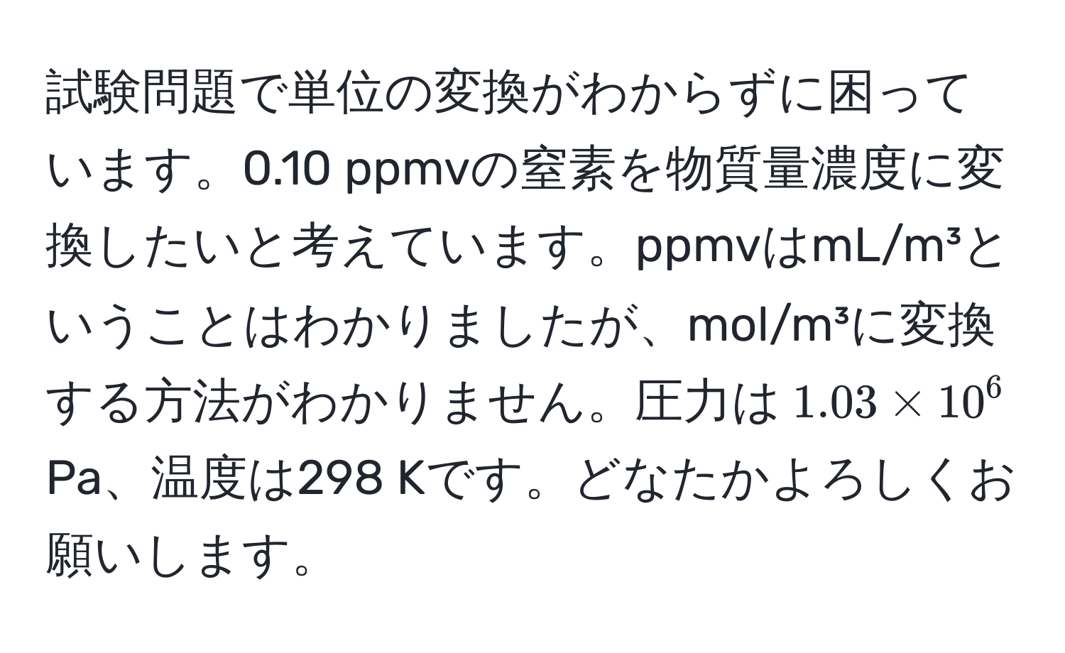 試験問題で単位の変換がわからずに困っています。0.10 ppmvの窒素を物質量濃度に変換したいと考えています。ppmvはmL/m³ということはわかりましたが、mol/m³に変換する方法がわかりません。圧力は$1.03 * 10^6$ Pa、温度は298 Kです。どなたかよろしくお願いします。