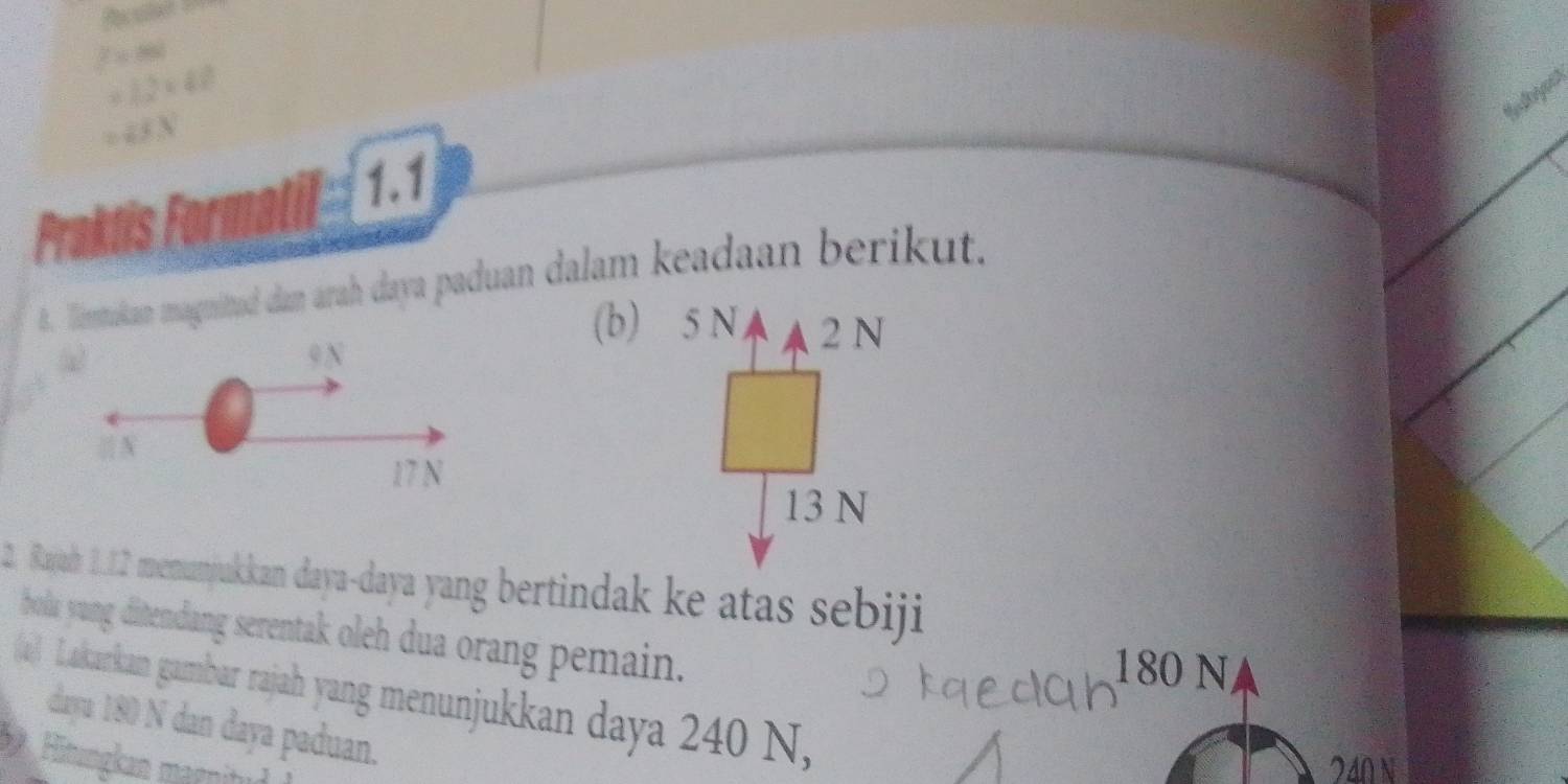 2x=88
=12* 40
=ESN
1.1
Praktis Formatil
8. imtukan magnitud dan arah daya paduan dalam keadaan berikut.
9 N
(b) 5 N 2 N
N
17 N
13 N
2. Rajah 2.12 menumyjukkan daya-daya yang bertindak ke atas sebiji
bola yang ditendang serentak oleh dua orang pemain.
180 N
((4) Lakarkan gambar rajah yang menunjukkan daya 240 N,
daya 180 N dan daya paduan.
Hitungkan magnitu
240 N