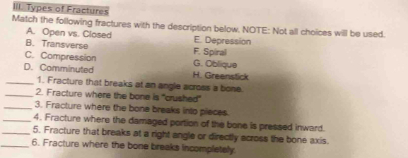 Types of Fractures
Match the following fractures with the description below. NOTE: Not all choices will be used.
A. Open vs. Closed E. Depression
B. Transverse F. Spiral
C. Compression G. Oblique
D. Comminuted H. Greenstick
_1. Fracture that breaks at an angle across a bone.
_2. Fracture where the bone is "crushed"
_3. Fracture where the bone breaks into pieces.
_4. Fracture where the damaged portion of the bone is pressed inward.
_5. Fracture that breaks at a right angle or directly across the bone axis.
_6. Fracture where the bone breaks incompletely