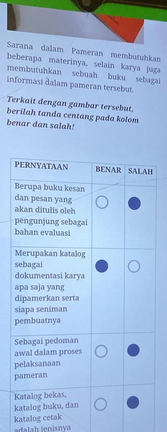 Sarana dalam Pameran membutuhkan 
beberapa materinya, selain karya juga 
membutuhkan sebuah buku sebagai 
informasi dalam pameran tersebut. 
Terkait dengan gambar tersebut, 
berilah tanda centang pada kolom 
benar dan salah! 
p 
katalog cetak 
adalah ienisnya