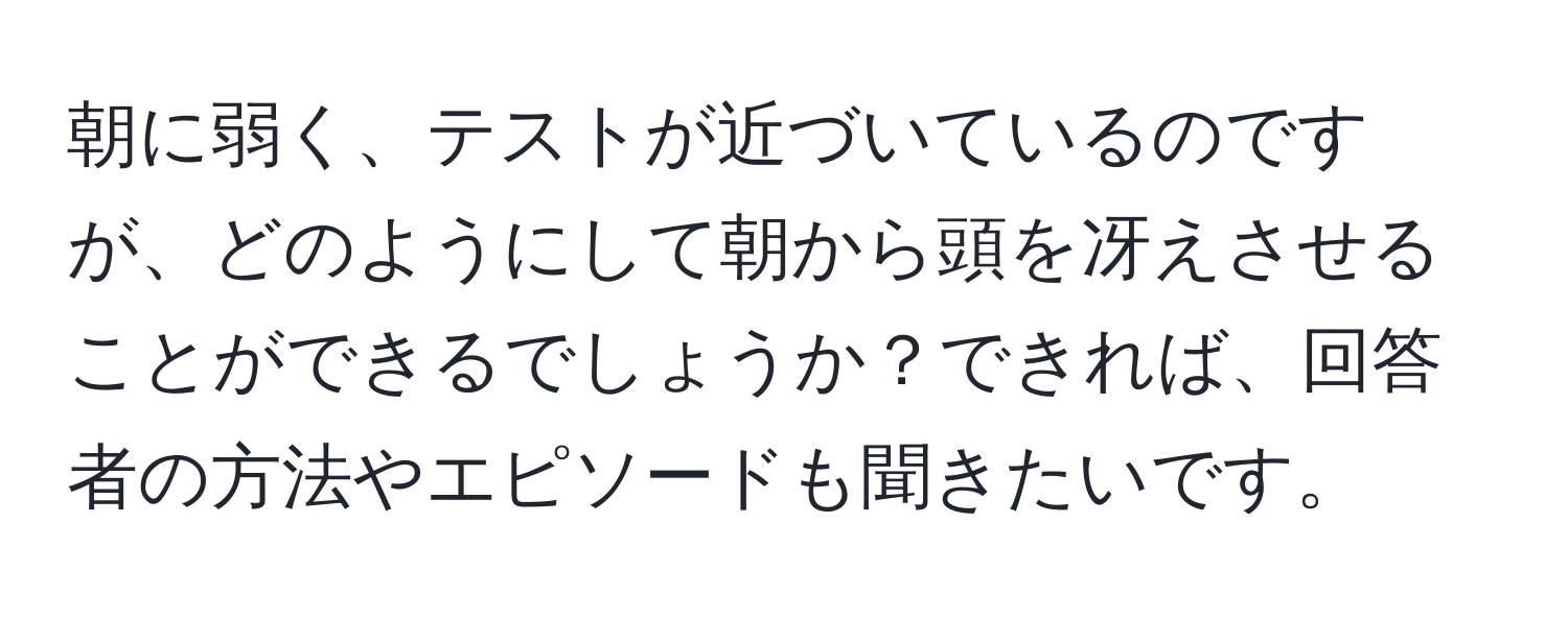 朝に弱く、テストが近づいているのですが、どのようにして朝から頭を冴えさせることができるでしょうか？できれば、回答者の方法やエピソードも聞きたいです。