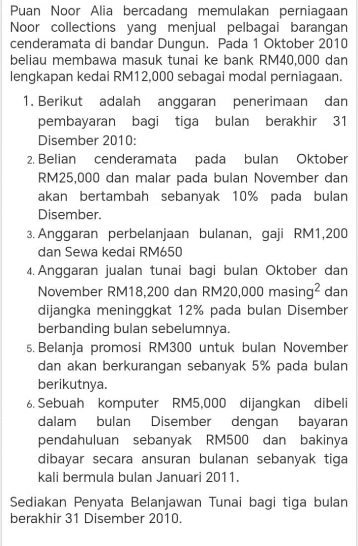 Puan Noor Alia bercadang memulakan perniagaan 
Noor collections yang menjual pelbagai barangan 
cenderamata di bandar Dungun. Pada 1 Oktober 2010 
beliau membawa masuk tunai ke bank RM40,000 dan 
lengkapan kedai RM12,000 sebagai modal perniagaan. 
1. Berikut adalah anggaran penerimaan dan 
pembayaran bagi tiga bulan berakhir 31 
Disember 2010 : 
2. Belian cenderamata pada bulan Oktober
RM25,000 dan malar pada bulan November dan 
akan bertambah sebanyak 10% pada bulan 
Disember. 
3. Anggaran perbelanjaan bulanan, gaji RM1,200
dan Sewa kedai RM650
4. Anggaran jualan tunai bagi bulan Oktober dan 
November RM18,200 dan RM20,0 ,000masin g^2 dan 
dijangka meninggkat 12% pada bulan Disember 
berbanding bulan sebelumnya. 
5. Belanja promosi RM300 untuk bulan November 
dan akan berkurangan sebanyak 5% pada bulan 
berikutnya. 
6. Sebuah komputer RM5,000 dijangkan dibeli 
dalam bulan Disember dengan bayaran 
pendahuluan sebanyak RM500 dan bakinya 
dibayar secara ansuran bulanan sebanyak tiga 
kali bermula bulan Januari 2011. 
Sediakan Penyata Belanjawan Tunai bagi tiga bulan 
berakhir 31 Disember 2010.