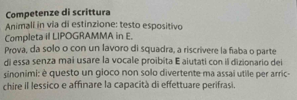 Competenze di scrittura 
Animali in via di estinzione: testo espositivo 
Completa il LIPOGRAMMA in E. 
Prova, da solo o con un lavoro di squadra, a riscrivere la fiaba o parte 
di essa senza mai usare la vocale proibíta E aiutati con il dizionarío dei 
sinonimi: è questo un gioco non solo divertente ma assaí utile per arric- 
chire il lessico e affinare la capacità di effettuare perifrasi.