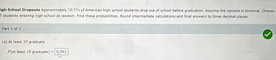 igh School Dropouts Approximately 10.3% of American high school students drop out of school before graduation. Assume the variable is binomial. Choose
3 students entering high school at random. Find these probabilities. Round intermediate calculations and final answers to three decimal places. 
Part 1 of 3 
(a) At least 10 graduate
P(at least 10 graduate) = 0,962