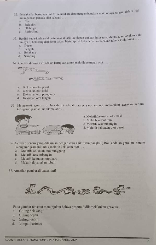 Pencak silat bertujuan untuk memelihara dan mengembangkan seni budaya bangsa, dalam hal
ini kegunaan pencak silat sebagai . . .
a. Seni
5. Bela diri
c. Olahraga
d. Refreshing
33. Berdiri kuda-kuda salah satu kaki ditarik ke depan dengan lutut tetap ditekuk, sedangkan kaki
lainnya di belakang dan berat badan bertumpu di kaki depan merupakan teknik kuda-kuda . . . .
a. Depan
b. Tengah
c. Belakang
d. Samping
34. Gambar dibawah ini adalah bertujuan untuk melatih kekuatan otot . . . .
a. Kekuatan otot perut
b. Kekuatan otot kaki
c. Kekuatan otot punggung
d. Kekuatan otot lengan
35. Mengamati gambar di bawah ini adalah orang yang sedang melakukan gerakan senam
kebugaran jasmani untuk melatih . . .
a. Melatih kekuatan otot kaki
b. Melatih kelenturan
c. Melatih keseimbangan
d. Melatih kekuatan otot perut
36. Gerakan senam yang dilakukan dengan cara naik turun bangku ( Box ) adalan gerakan senam
kebugaran jasmani untuk melatih kekuatan otot . . .
a. Melatih kekuatan otot punggung
b. Melatih keseimbangan
c. Melatih kekuatan otot kaki
d. Melatih daya tahan tubuh
37. Amatilah gambar di bawah ini!
Pada gambar tersebut menunjukan bahwa peserta didik melakukan gerakan . . .
a. Guling belakang
b. Guling depan
c. Guling lenting
d. Lompat harimau
UJIAN SEKOLAH / UTAMA / SMP / PENJASORKES / 2022
6