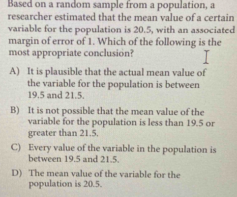 Based on a random sample from a population, a
researcher estimated that the mean value of a certain
variable for the population is 20.5, with an associated
margin of error of 1. Which of the following is the
most appropriate conclusion?
A) It is plausible that the actual mean value of
the variable for the population is between
19.5 and 21.5.
B) It is not possible that the mean value of the
variable for the population is less than 19.5 or
greater than 21.5.
C) Every value of the variable in the population is
between 19.5 and 21.5.
D) The mean value of the variable for the
population is 20.5.