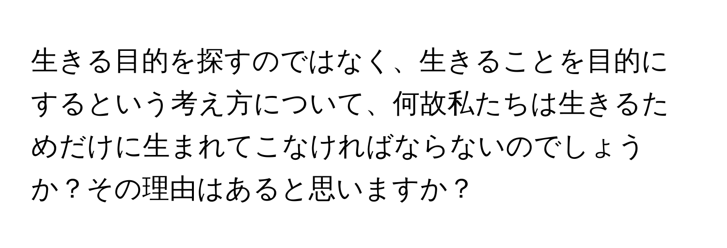 生きる目的を探すのではなく、生きることを目的にするという考え方について、何故私たちは生きるためだけに生まれてこなければならないのでしょうか？その理由はあると思いますか？