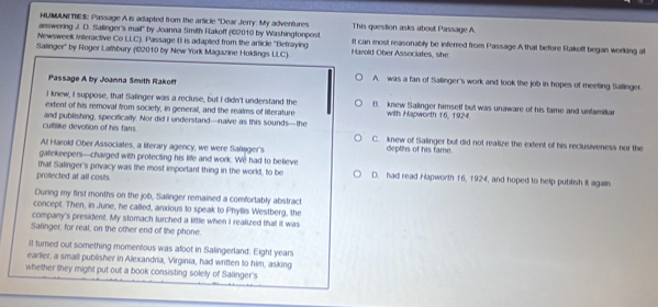 HUMANITIES: Passage A is adapted from the article "Dear Jerry: My adventures
answering J. D. Salinger's mail' by Joanna Smith Rakoff (©2010 by Washingtonpost. This question asks about Passage A
Newsweek interactive Co LLC). Passage B is adapted from the article "Befraying It can most reasonably be inferred from Passage A that before Rakoff began working at
Salinger'' by Roger Lathbury (182010 by New York Magazine Holdings LLC) Harold Ober Associates, she
Passage A by Joanna Smith Rakoff
A. was a fan of Salinger's work and took the job in hopes of meeting Salinger
I knew, I suppose, that Salinger was a recluse, but I didn't understand the B. knew Salinger himsetf but was unaware of his fame and unfamiliar
extent of his removal from society, in general, and the realms of literature with Hapworth 16, 1924.
culblike devotion of his fans. and publishing, specifically. Nor did i understand—naive as this sounds—the C. knew of Salinger but did not realize the extent of his reclusiveness nor the
At Harold Ober Associates, a literary agency, we were Salinger's depths of his fame.
gatekeepers—charged with protecting his life and work. We had to believe
that Salinger's privacy was the most important thing in the world, to be D. had read Hapworth 16, 1924, and hoped to help publish il again
prolected at all costs.
During my first months on the job, Sallinger remained a comfortably abstract
concept. Then, in June, he called, anxious to speak to Phyllis Westberg, the
company's president. My stomach turched a little when I realized that it was
Salinger, for reat, on the other end of the phone.
it turned out something momentous was afoot in Salingerland. Eight years
earlier, a small publisher in Alexandria, Virginia, had written to him, asking
whether they might put out a book consisting solely of Salinger's