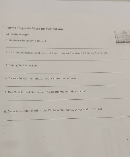 Forme folgende Sätze ins Perfekt um. 
a) Heute Morgen 
1. Heute wache ich um 6 Uhr auf. 
_ 
2. Ich stehe schnell auf und ziehe mich warm an, well es ziemlich kühl im Zimmer ist. 
_ 
3. Dann gehe ich ins Bad. 
_ 
4. Da wasche ich mein Gesicht und kämme meine Haare. 
_ 
5. Das Gesicht und die Hände trockne ich mit dem Handtuch ab. 
_ 
6. Danach bereite ich mir in der Küche mein Frühstück vor und frühstücke. 
_