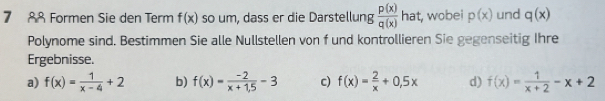 7 88 Formen Sie den Term f(x) so um, dass er die Darstellung  p(x)/q(x)  hat, wobei p(x) und q(x)
Polynome sind. Bestimmen Sie alle Nullstellen von f und kontrollieren Sie gegenseitig Ihre
Ergebnisse.
a) f(x)= 1/x-4 +2 b) f(x)= (-2)/x+1,5 -3 c) f(x)= 2/x +0,5x d) f(x)= 1/x+2 -x+2