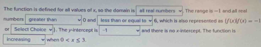 The function is defined for all values of x, so the domain is all real numbers . The range is —1 and all real 
numbers greater than O and less than or equal to ✔ 6, which is also represented as  f(x)|f(x)=-1
or Select Choice . The y-intercept is -1 and there is no x-intercept. The function is 
increasing when 0 .