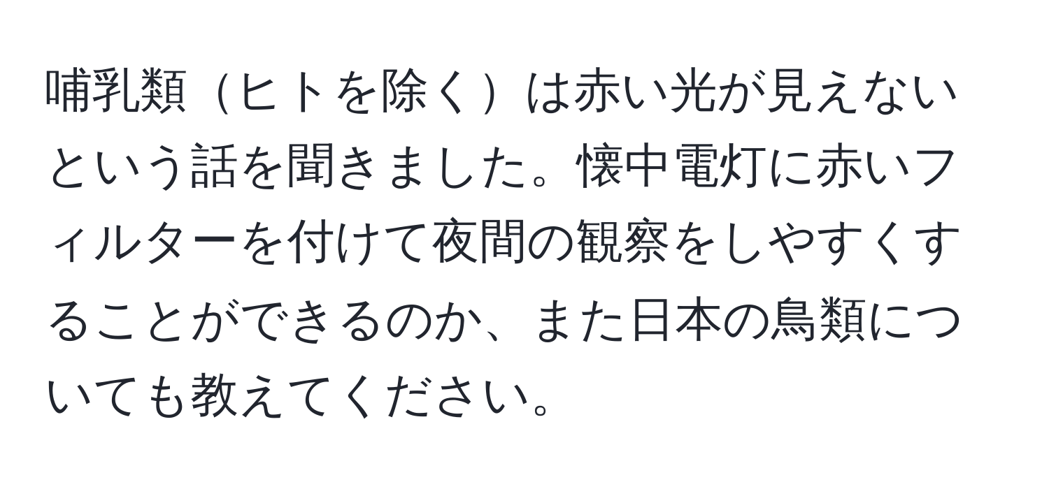 哺乳類ヒトを除くは赤い光が見えないという話を聞きました。懐中電灯に赤いフィルターを付けて夜間の観察をしやすくすることができるのか、また日本の鳥類についても教えてください。