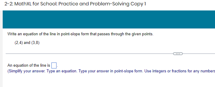 2-2: MathXL for School: Practice and Problem-Solving Copy 1 
Write an equation of the line in point-slope form that passes through the given points.
(2,4) and (3,8)
An equation of the line is □. 
(Simplify your answer. Type an equation. Type your answer in point-slope form. Use integers or fractions for any numbers