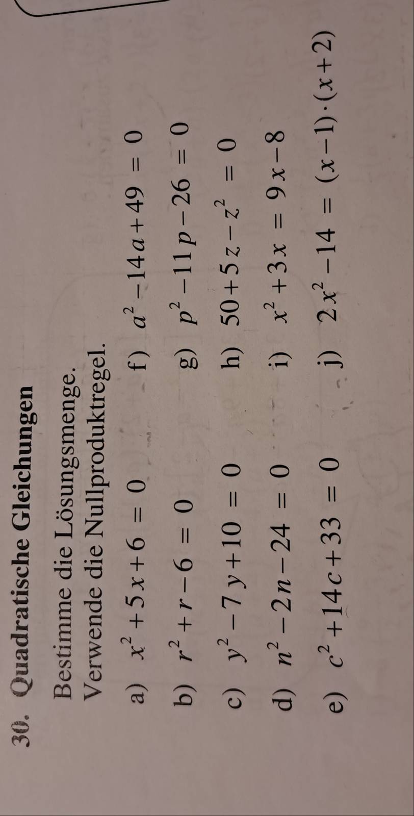 Quadratische Gleichungen 
Bestimme die Lösungsmenge. 
Verwende die Nullproduktregel. 
a) x^2+5x+6=0 f) a^2-14a+49=0
b) r^2+r-6=0 g) p^2-11p-26=0
c) y^2-7y+10=0 h) 50+5z-z^2=0
d) n^2-2n-24=0 i) x^2+3x=9x-8
e) c^2+14c+33=0 j) 2x^2-14=(x-1)· (x+2)