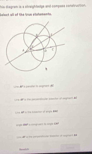 his diagram is a straightedge and compass construction.
Select all of the true statements.
Line AF is parallel to segment AC
Line AF is the perpendicular bisector of segment AC
Line AF is the bisector of angle BAC
angle BAF is congruent to angle CAF
Lina AF is the perpendicular bisector of segment BA
Rewatch