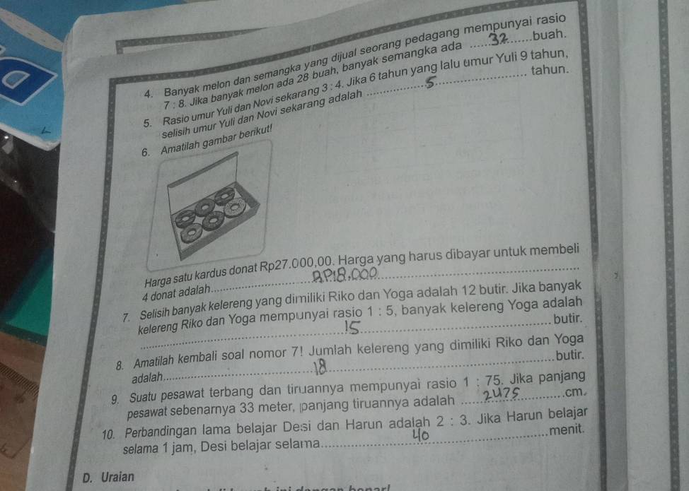 buah.
4. Banyak melon dan semangka yang dijual seorang pedagang mempunyai rasid
tahun.
7:8 Jika banyak melon ada 28 buah, banyak semangka ada
5. Rasio umur Yuli dan Novi sekarang 3:4 Jika 6 tahun yang lalu umur Yuli 9 tahun,
selisih umur Yuli dan Novi sekarang adalah
ar berikut!
Harga satu kardus d7.000,00. Harga yang harus dibayar untuk membeli
4 donat adalah
7. Selisih banyak kelereng yang dimiliki Riko dan Yoga adalah 12 butir. Jika banyak
kelereng Riko dan Yoga mempunyai rasio 1:5 , banyak kelereng Yoga adalah
butir.
8. Amatilah kembali soal nomor 7! Jumlah kelereng yang dimiliki Riko dan Yoga
butir.
adalah
9. Suatu pesawat terbang dan tiruannya mempunyai rasio 1:75. Jika panjang
pesawat sebenarnya 33 meter, panjang tiruannya adalah ......
... cm
10. Perbandingan lama belajar De:si dan Harun adalạh 2:3. Jika Harun belajar
menit.
selama 1 jam, Desi belajar selama
_
D. Uraian