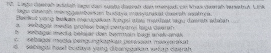 Lagu daerah adalah lagu dari suatu daerah dan menjadí cin khas daerah tersebut. Lirk
lagu daerah menggambarkan budaya masyarakat daerah asalnya.
Berkut yong bukan merupakan fungsi atau manfaat lagu daerah adalah ....
a. sebagai media profesi bagi penyanyi lagu daerah
b sebagai media belajar dan berrmaín bagi anak-anak
c. sebagai medía pengungkapkan perasaan masyarakat
d. sebagai hasil budaya yang dibanggakan setiap daerah