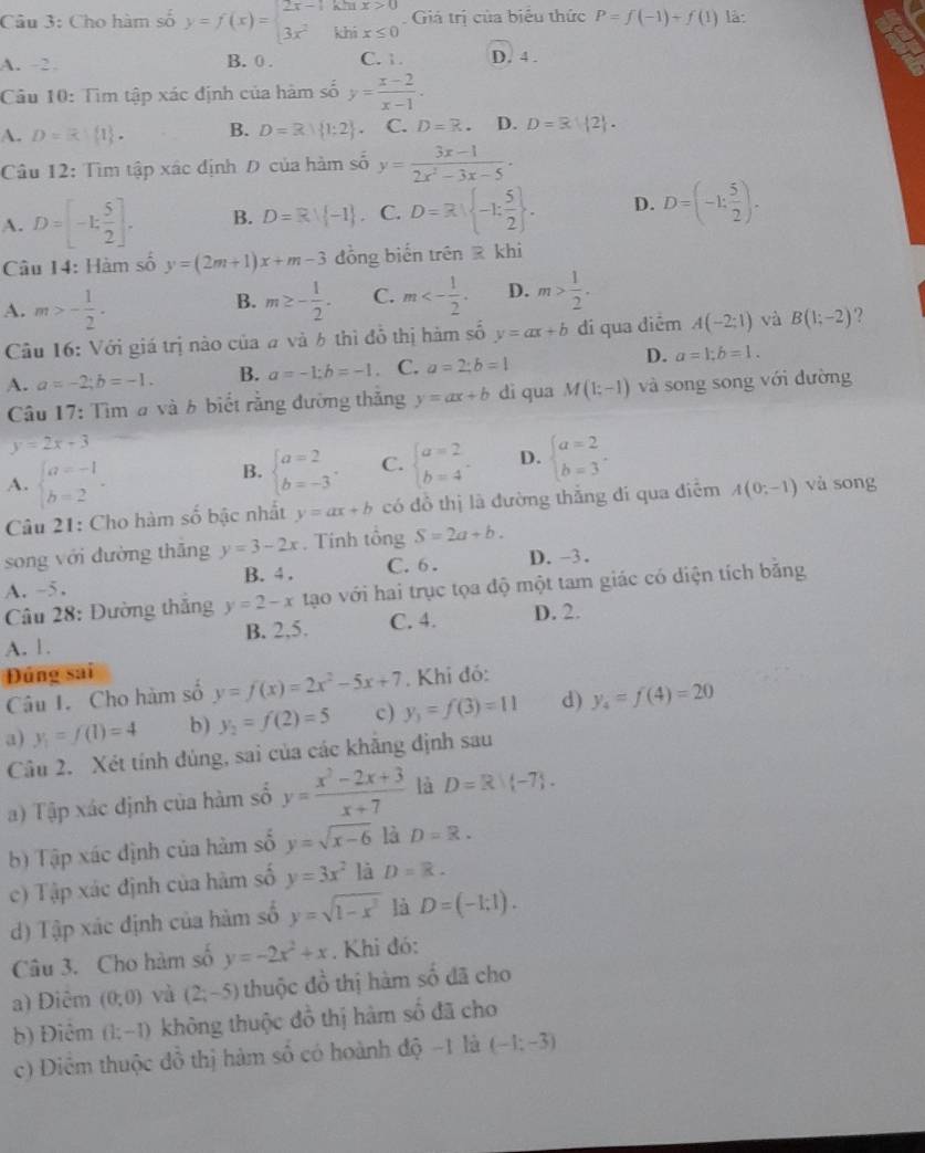 Cho hàm số y=f(x)=beginarrayl 2x-1khx>0 3x^2khix≤ 0endarray. Giá trị của biểu thức P=f(-1)+f(1) là:
A. 2. B. 0 . C. 1. D. 4 .
Cầu 10: Tìm tập xác định của hàm số y= (x-2)/x-1 .
A. D=R 1, . B. D=R| 1;2 . C. D=R. D. D= 12 .
Câu 12: Tìm tập xác định Đ của hàm số y= (3x-1)/2x^2-3x-5 ·
A. D=[-1: 5/2 ]. B. D=Rvee  -1. C. D=R| -1: 5/2  . D. D=(-1: 5/2 ).
Câu 14: Hàm số y=(2m+1)x+m-3 đồng biến trên @ khi
A. m>- 1/2 . m≥ - 1/2 . C. m<- 1/2 . D. m> 1/2 .
B.
Câu 16: Với giá trị nào của # và 6 thì đỗ thị hàm số y=ax+b di qua điểm A(-2;1) và B(1;-2) 2
A. a=-2;b=-1. B. a=-1;b=-1. C. a=2;b=1 D. a=1;b=1.
Câu 17: Tìm a và b biết rằng đường thăng y=ax+b di qua M(1;-1) và song song với đường
y=2x+3
A. beginarrayl a=-1 b=2endarray. .
B. beginarrayl a=2 b=-3endarray. . C. beginarrayl a=2 b=4endarray. . D. beginarrayl a=2 b=3endarray. .
Câu 21: Cho hàm số bậc nhất y=ax+b có đồ thị là đường thắng đi qua điểm A(0;-1) và song
song với đường thăng y=3-2x. Tính tổng S=2a+b.
A. ~5. B. 4 . C.6. D.-3.
Câu 28: Đường thắng y=2-x1 tạo với hai trục tọa độ một tam giác có diện tích bằng
A. 1. B. 2,5. C. 4. D. 2.
Đúng sai . Khi đó:
Câu I. Cho hàm số y=f(x)=2x^2-5x+7
a) y_1=f(1)=4 b) y_2=f(2)=5 c) y_3=f(3)=11 d) y_4=f(4)=20
Câu 2. Xét tính đủng, sai của các khăng định sau
a) Tập xác định của hàm số y= (x^2-2x+3)/x+7  là D=R|(-7).
b) Tập xác định của hàm số y=sqrt(x-6) là D=R.
c) Tập xác định của hàm số y=3x^2 là D=k.
d) Tập xác định của hàm số y=sqrt(1-x^2) là D=(-1:1).
Câu 3. Cho hàm số y=-2x^2+x. Khi đó:
a) Diêm (0,0) và (2;-5) thuộc đồ thị hàm số đã cho
b) Điểm (1;-1) không thuộc đồ thị hàm số đã cho
c) Diểm thuộc đồ thị hàm số có hoành độ -1 là (-1;-3)