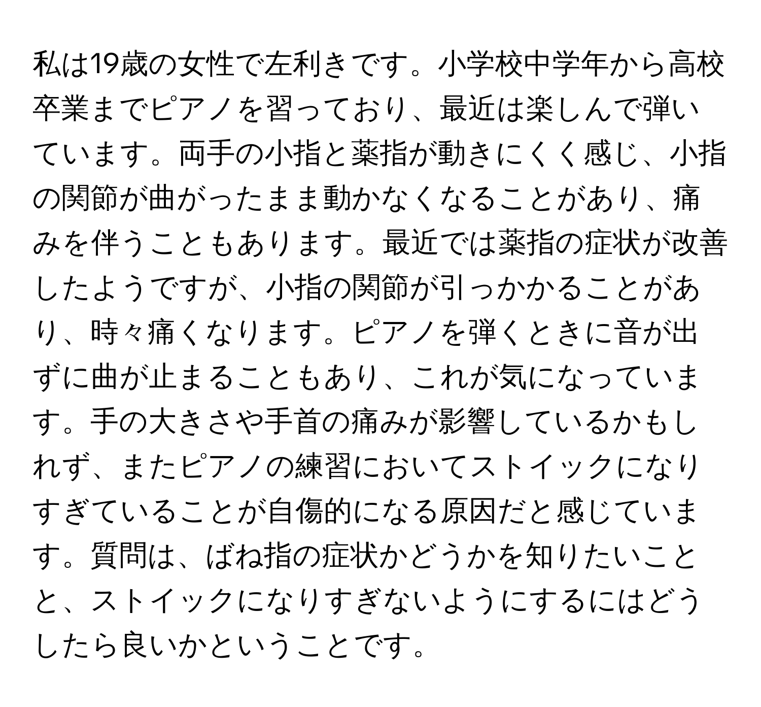 私は19歳の女性で左利きです。小学校中学年から高校卒業までピアノを習っており、最近は楽しんで弾いています。両手の小指と薬指が動きにくく感じ、小指の関節が曲がったまま動かなくなることがあり、痛みを伴うこともあります。最近では薬指の症状が改善したようですが、小指の関節が引っかかることがあり、時々痛くなります。ピアノを弾くときに音が出ずに曲が止まることもあり、これが気になっています。手の大きさや手首の痛みが影響しているかもしれず、またピアノの練習においてストイックになりすぎていることが自傷的になる原因だと感じています。質問は、ばね指の症状かどうかを知りたいことと、ストイックになりすぎないようにするにはどうしたら良いかということです。