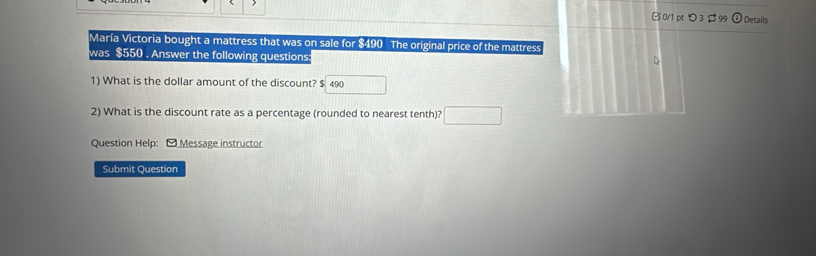 > 
[0/1 pt つ 3 $ 99 ⓘDetails 
María Victoria bought a mattress that was on sale for $490 The original price of the mattress 
was $550. Answer the following questions: 
D 
1) What is the dollar amount of the discount? $ 490
2) What is the discount rate as a percentage (rounded to nearest tenth)? 
Question Help: Message instructor 
Submit Question