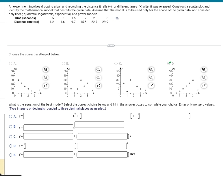 An experiment involves dropping a ball and recording the distance it falls (y) for different times (x) after it was released. Construct a scatterplot and
identify the mathematical model that best fits the given data. Assume that the model is to be used only for the scope of the given data, and consider
only linear, quadratic, logarithmic, exponential, and power models.
Choose the correct scatterplot below.
A.
B.
C.
D.
Y Q
50
40
Q
30
20

10- x
0 -
0 2 3
What is the equation of the best model? Select the correct choice below and fill in the answer boxes to complete your choice. Enter only nonzero values.
(Type integers or decimals rounded to three decimal places as needed.)
A. y=□ x^2+□ x+(□
B. y=□ x^(□)
C. y=□ +(□ )x
D. y=(□ )□^x
E. y=□ +(□ )ln x