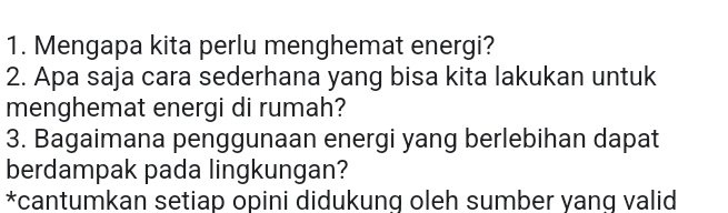 Mengapa kita perlu menghemat energi? 
2. Apa saja cara sederhana yang bisa kita lakukan untuk 
menghemat energi di rumah? 
3. Bagaimana penggunaan energi yang berlebihan dapat 
berdampak pada lingkungan? 
*cantumkan setiap opini didukung oleh sumber yang valid