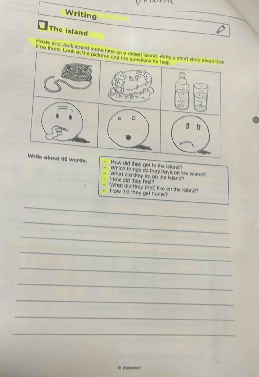 Writing 
The island 
Rosie and Jack spend some time on a desert island. Write a short story about their 
time there. Look at the pictures and the questions for help. 
D 
Write about 60 words. How did they get to the island? 
- Which things do they have on the island? 
“ What did they do on the island? 
” How did they feel? 
What did they (not) like on the island? 
How did they get home? 
_ 
_ 
_ 
_ 
_ 
_ 
_ 
_ 
_ 
e Westermar