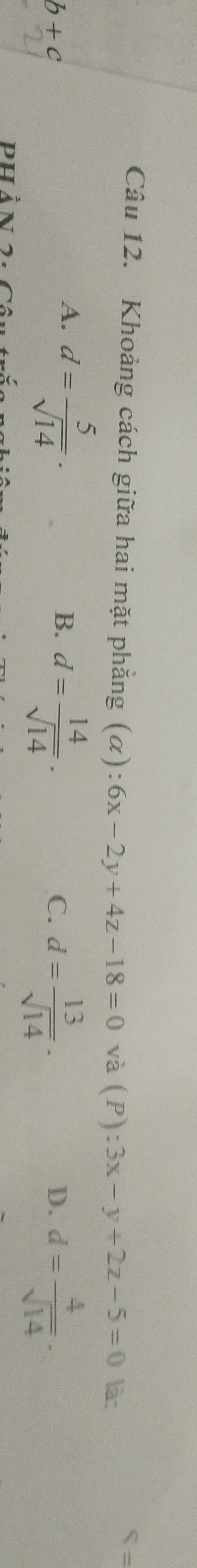 underline  
Câu 12. Khoảng cách giữa hai mặt phẳng (alpha ):6x-2y+4z-18=0 và (P) :3x-y+2z-5=0 là:
b+c
A. d= 5/sqrt(14) .
B. d= 14/sqrt(14) .
C. d= 13/sqrt(14) . d= 4/sqrt(14) . 
D.
phản 7.