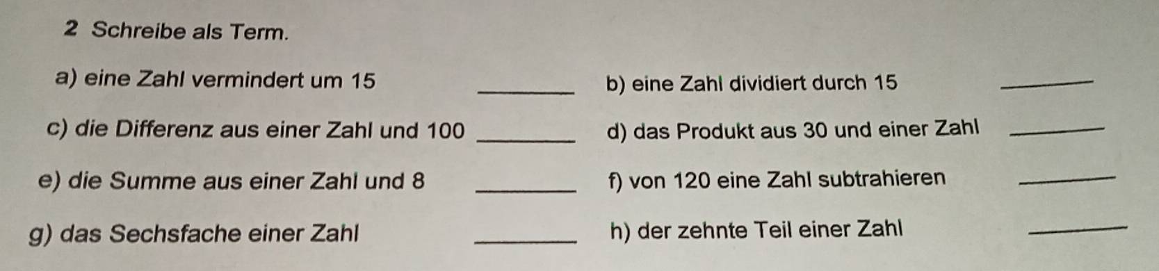 Schreibe als Term. 
a) eine Zahl vermindert um 15 _b) eine Zahl dividiert durch 15
_ 
c) die Differenz aus einer Zahl und 100 _d) das Produkt aus 30 und einer Zahl_ 
e) die Summe aus einer Zahl und 8 _f) von 120 eine Zahl subtrahieren_ 
g) das Sechsfache einer Zahl _h) der zehnte Teil einer Zahl 
_