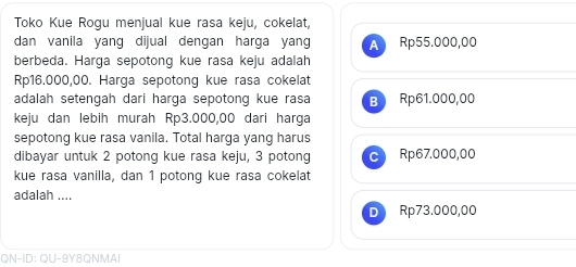 Toko Kue Rogu menjual kue rasa keju, cokelat,
dan vanila yang dijual dengan harga yang A Rp55.000,00
berbeda. Harga sepotong kue rasa keju adalah
Rp16.000,00. Harga sepotong kue rasa cokelat
adalah setengah dari harga sepotong kue rasa B Rp61.000,00
keju dan lebih murah Rp3.000,00 dari harga
sepotong kue rasa vanila. Total harga yang harus
dibayar untuk 2 potong kue rasa keju, 3 potong ^ Rp67.000,00
kue rasa vanilla, dan 1 potong kue rasa cokelat
adalah ....
D Rp73.000,00
QN-ID: QU-9Y8QNMAI