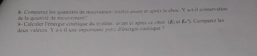 8- Comparez les quantités de mouvement totales avant et après le choc. Y a-t-il conservation 
de la quantité de mouvement? 
9- Calculer l'énergie cinétique du système avant et après ce choc (Eret Ec'). Comparez les 
deux valeurs. Y a-t-il une importante perte d'énergie cinétique ?