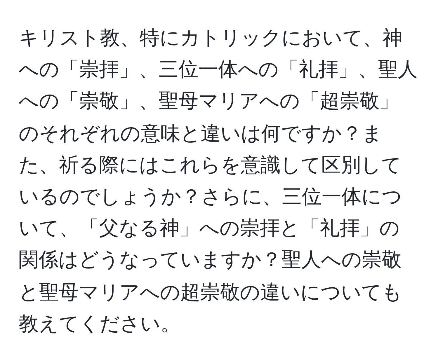 キリスト教、特にカトリックにおいて、神への「崇拝」、三位一体への「礼拝」、聖人への「崇敬」、聖母マリアへの「超崇敬」のそれぞれの意味と違いは何ですか？また、祈る際にはこれらを意識して区別しているのでしょうか？さらに、三位一体について、「父なる神」への崇拝と「礼拝」の関係はどうなっていますか？聖人への崇敬と聖母マリアへの超崇敬の違いについても教えてください。