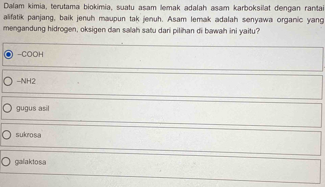 Dalam kimia, terutama biokimia, suatu asam lemak adalah asam karboksilat dengan rantai
alifatik panjang, baik jenuh maupun tak jenuh. Asam lemak adalah senyawa organic yang
mengandung hidrogen, oksigen dan salah satu dari pilihan di bawah ini yaitu?
-COOH
-NH2
gugus asil
sukrosa
galaktosa