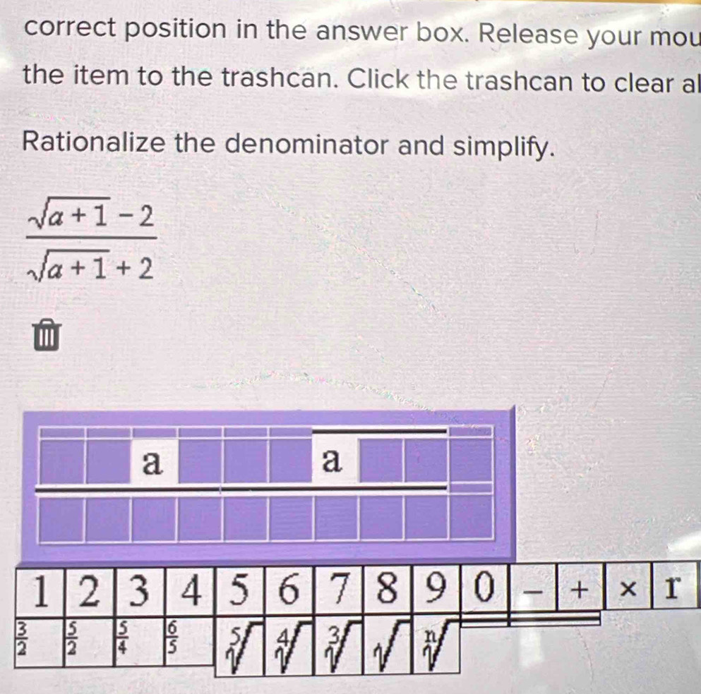 correct position in the answer box. Release your mou
the item to the trashcan. Click the trashcan to clear al
Rationalize the denominator and simplify.
 (sqrt(a+1)-2)/sqrt(a+1)+2 