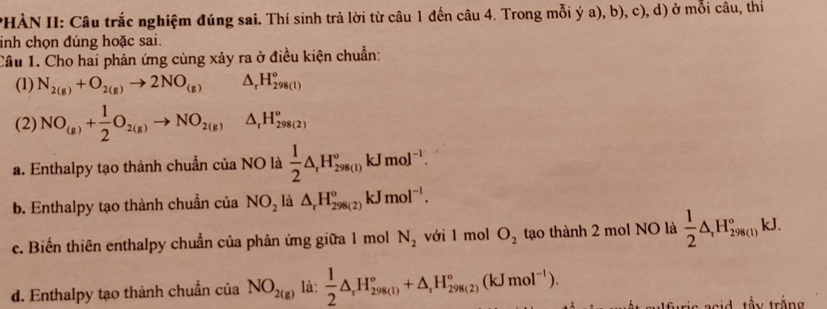 HÀN II: Câu trắc nghiệm đúng sai. Thí sinh trả lời từ câu 1 đến câu 4. Trong mỗi ý a), b), c), d) ở mỗi câu, thí
inh chọn đúng hoặc sai.
Câu 1. Cho hai phản ứng cùng xảy ra ở điều kiện chuẩn:
(1) N_2(g)+O_2(g)to 2NO_(g) △ _rH_(298(1))°
(2) NO_(g)+ 1/2 O_2(g)to NO_2(g) △ _r H_(298(2))^o
a. Enthalpy tạo thành chuẩn của NO là  1/2 △ _rH_(298(1))°kJmol^(-1). 
b. Enthalpy tạo thành chuẩn của NO_2 là △ _rH_(298(2))^okJmol^(-l). 
c. Biến thiên enthalpy chuẩn của phản ứng giữa 1 mol N_2 với 1 mol O_2 tạo thành 2 mol NO là  1/2 △ _rH_(298(l))°kJ.
d. Enthalpy tạo thành chuẩn của NO_2(g) là:  1/2 △ _rH_(298(1))°+△ _rH_(298(2))°(kJmol^(-1)). 
* said tầy trắng