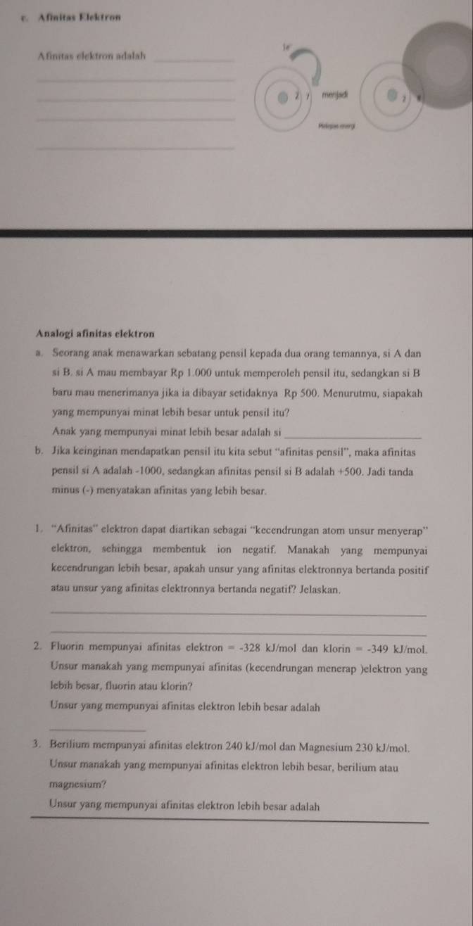 Afinitas Elektron
ie
Afimtas elektron adalah_
_
_
menjadi
_
Helepas margi
_
Analogi afinitas elektron
a. Seorang anak menawarkan sebatang pensil kepada dua orang temannya, si A dan
si B. si A mau membayar Rp 1.000 untuk memperoleh pensil itu, sedangkan si B
baru mau menerimanya jika ia dibayar setidaknya Rp 500. Menurutmu, siapakah
yang mempunyai minat lebih besar untuk pensil itu?
Anak yang mempunyai minat lebih besar adalah si
_
b. Jika keinginan mendapatkan pensil itu kita sebut “afinitas pensil”, maka afinitas
pensil si A adalah -1000, sedangkan afinitas pensil si B adalah +500. Jadi tanda
minus (-) menyatakan afinitas yang lebih besar.
1. “Afinitas’ elektron dapat diartikan sebagai “kecendrungan atom unsur menyerap’”
elektron, sehingga membentuk ion negatif. Manakah yang mempunyai
kecendrungan lebih besar, apakah unsur yang afinitas elektronnya bertanda positif
atau unsur yang afinitas elektronnya bertanda negatif? Jelaskan.
_
_
2. Fluorin mempunyai afinitas elektron =-328 kJ/mol dan klorin =-349 kJ/mol.
Unsur manakah yang mempunyai afinitas (kecendrungan menerap )elektron yang
lebih besar, fluorin atau klorin?
Unsur yang mempunyai afinitas elektron lebih besar adalah
_
3. Berilium mempunyai afinitas elektron 240 kJ/mol dan Magnesium 230 kJ/mol.
Unsur manakah yang mempunyai afinitas elektron lebih besar, berilium atau
magnesium?
Unsur yang mempunyai afinitas elektron lebih besar adalah