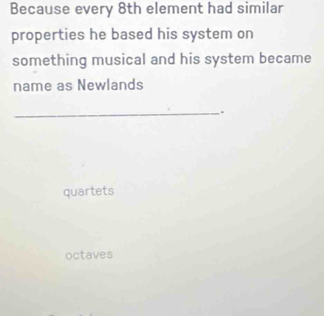 Because every 8th element had similar
properties he based his system on
something musical and his system became
name as Newlands
_.
quartets
octaves