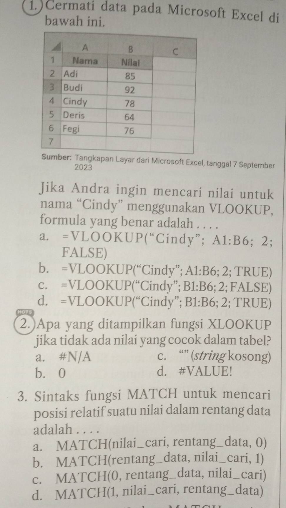 1.)Cermati data pada Microsoft Excel di
bawah ini.
er: Tangkapan Layar dari Microsoft Excel, tanggal 7 September
2023
Jika Andra ingin mencari nilai untuk
nama “Cindy” menggunakan VLOOKUP,
formula yang benar adalah . . . .
a. =VLOOKUP(“Cindy”; ; A1: B6; 2;
FALSE)
b. =VLOOKUP(“Cindy”; A1: B6; 2; TRUE)
c. =VLOOKUP(“Cindy”; B1: B6; 2; FALSE)
d. =VLOOKUP(“Cindy”; B1: B6; 2; TRUE)
MOTS
2.)Apa yang ditampilkan fungsi XLOOKUP
jika tidak ada nilai yang cocok dalam tabel?
a. #N/A c. “” (string kosong)
b. 0 d. #VALUE!
3. Sintaks fungsi MATCH untuk mencari
posisi relatif suatu nilai dalam rentang data
adalah . . . .
a. MATCH(nilai_cari, rentang_data, 0)
b. MATCH(rentang_data, nilai_cari, 1)
c. MATCH(0, rentang_data, nilai_cari)
d. MATCH(1, nilai_cari, rentang_data)