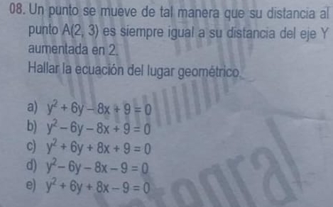 Un punto se mueve de tal manera que su distancia al
punto A(2,3) es siempre igual a su distancia del eje Y
aumentada en 2.
Hallar la ecuación del lugar geométrico
a) y^2+6y-8x+9=0
b) y^2-6y-8x+9=0
c) y^2+6y+8x+9=0
d) y^2-6y-8x-9=0
e) y^2+6y+8x-9=0