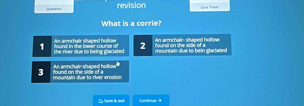 revision
Question Quiz Timer
What is a corrie?
An armchair shaped hollow
1 found in the lower course of 2 An armchair- shaped hollow
found on the side of a
the river due to being glaciated mountain due to bein glaciated
An armchair-shaped hollow
3 found on the side of a
mountain due to river erosion
Save & exit Continue →