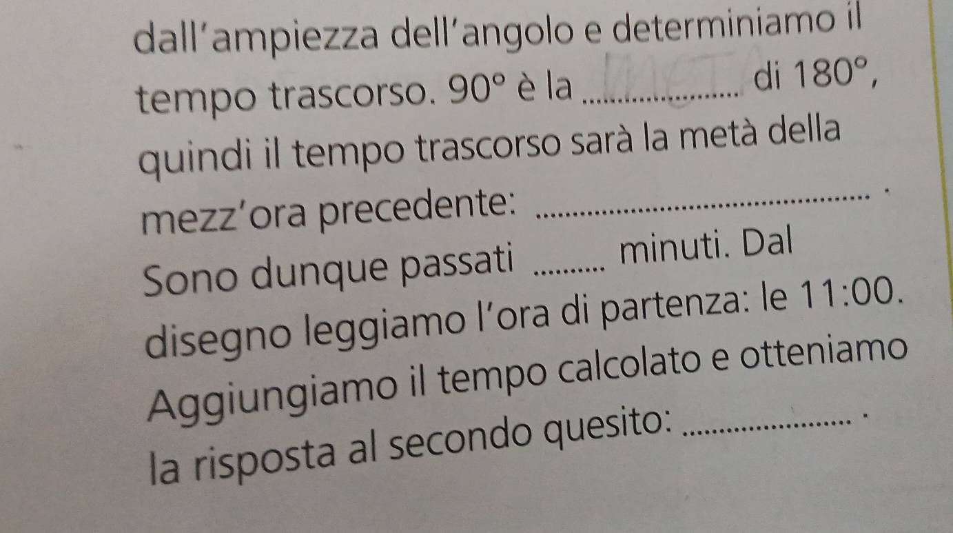 dall´ampiezza dell´angolo e determiniamo il 
di 
tempo trascorso. 90° è la _ 180°, 
quindi il tempo trascorso sarà la metà della 
mezzíora precedente:_ 
. 
Sono dunque passati _minuti. Dal 
disegno leggiamo l’ora di partenza: le 11:00. 
Aggiungiamo il tempo calcolato e otteniamo 
la risposta al secondo quesito: 
.