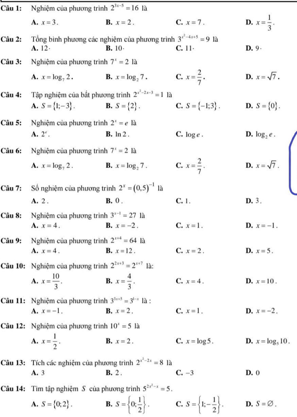 Nghiệm của phương trình 2^(3x-5)=161a
A. x=3. B. x=2. C. x=7. D. x= 1/3 .
Câu 2: Tổng bình phương các nghiệm của phương trình 3^(x^2)-4x+5=9 là
A. 12· B. 10 C. 11 D. 9 
Câu 3: Nghiệm của phương trình 7^x=21a
A. x=log _72. B. x=log _27. C. x= 2/7 .
D. x=sqrt(7).
Câu 4: Tập nghiệm của bất phương trình 2^(x^2)-2x-3=1 là
A. S= 1;-3 . B. S= 2 . C. S= -1;3 . D. S= 0 .
Câu 5: Nghiệm của phương trình 2^x=e là
A. 2^e. B. ln 2. C. log e. D. log _2e.
Câu 6: Nghiệm của phương trình 7^x=21a
A. x=log _72. B. x=log _27. C. x= 2/7 . D. x=sqrt(7).
Câu 7: Số nghiệm của phương trình 2^x=(0,5)^-1 là
A. 2 . B. () . C. 1. D. 3 .
Câu 8: Nghiệm của phương trình 3^(x-1)=27 là
A. x=4. B. x=-2. C. x=1. D. x=-1.
Câu 9: Nghiệm của phương trình 2^(x+4)=64 là
A. x=4. B. x=12. C. x=2. D. x=5.
Câu 10: Nghiệm của phương trình 2^(2x+3)=2^(x+7) là:
A. x= 10/3 . x= 4/3 .
B.
C. x=4. D. x=10.
Câu 11: Nghiệm của phương trình 3^(3x+5)=3^(1-x) là :
A. x=-1. B. x=2. C. x=1. D. x=-2.
Câu 12: Nghiệm của phương trình 10^x=5 là
A. x= 1/2 .
B. x=2. C. x=log 5. D. x=log _510.
Câu 13: Tích các nghiệm của phương trình 2^(x^2)-2x=8 là
A. 3 B. 2 . C. -3 D. ()
Câu 14: Tìm tập nghiệm S của phương trình 5^(2x^2)-x=5.
A. S= 0;2 . B. S= 0; 1/2  . C. S= 1;- 1/2  . D. S=varnothing .