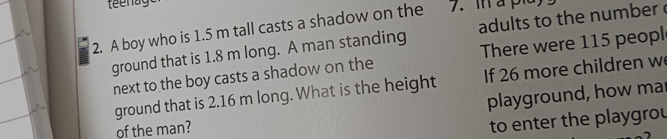 A boy who is 1.5 m tall casts a shadow on the 7. in à pla 
ground that is 1.8 m long. A man standing adults to the number 
There were 115 peopl 
next to the boy casts a shadow on the 
ground that is 2.16 m long. What is the height If 26 more children w 
playground, how mar 
of the man? 
to enter the playgrou