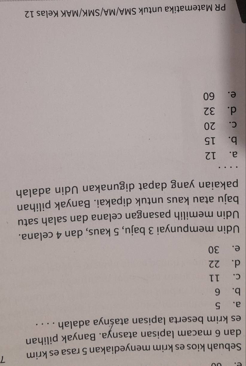 Sebuah kios es krim menyediakan 5 rasa es krim 7
dan 6 macam lapisan atasnya. Banyak pilihan
es krim beserta lapisan ataśnya adalah . . . .
a. 5
b. 6
C. 11
d. 22
e. 30
Udin mempunyai 3 baju, 5 kaus, dan 4 celana.
Udin memilih pasangan celana dan salah satu
baju atau kaus untuk dipakai. Banyak pilihan
pakaian yang dapat digunakan Udin adalah
a. 12
b. 15
c. 20
d. 32
e. 60
PR Matematika untuk SMA/MA/SMK/MAK Kelas 12