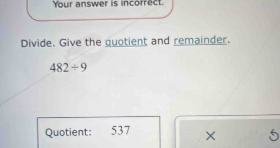 Your answer is incorrect. 
Divide. Give the quotient and remainder.
482/ 9
Quotient: 537
X
5