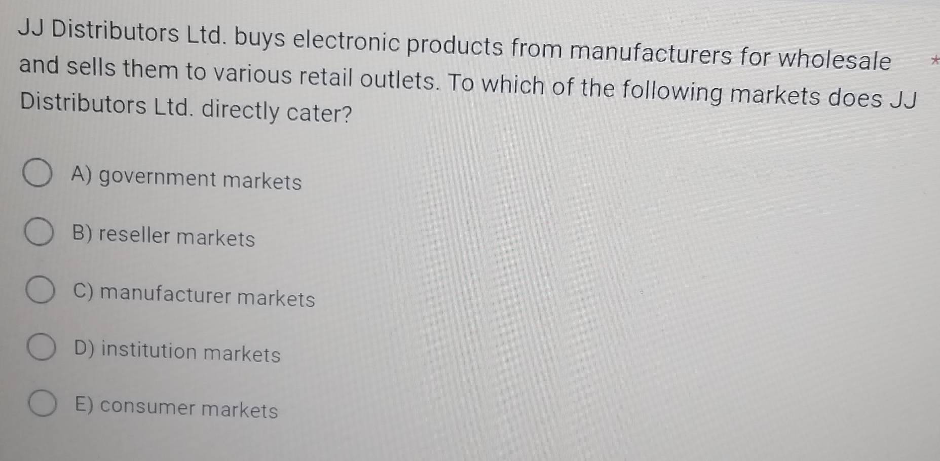 JJ Distributors Ltd. buys electronic products from manufacturers for wholesale
and sells them to various retail outlets. To which of the following markets does JJ
Distributors Ltd. directly cater?
A) government markets
B) reseller markets
C) manufacturer markets
D) institution markets
E) consumer markets