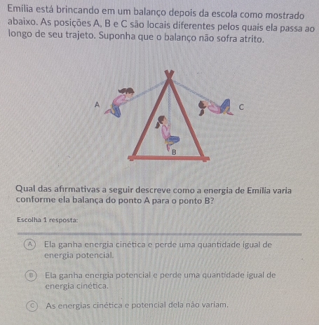 Emília está brincando em um balanço depois da escola como mostrado
abaixo. As posições A, B e C são locais diferentes pelos quais ela passa ao
longo de seu trajeto. Suponha que o balanço não sofra atrito.
Qual das afırmativas a seguir descreve como a energia de Emília varia
conforme ela balança do ponto A para o ponto B?
Escolha 1 resposta:
A  Ela ganha energia cinética e perde uma quantidade igual de
energia potencial.
Ela ganha energia potencial e perde uma quantidade igual de
energia cinética.
As energias cinética e potencial dela não variam.