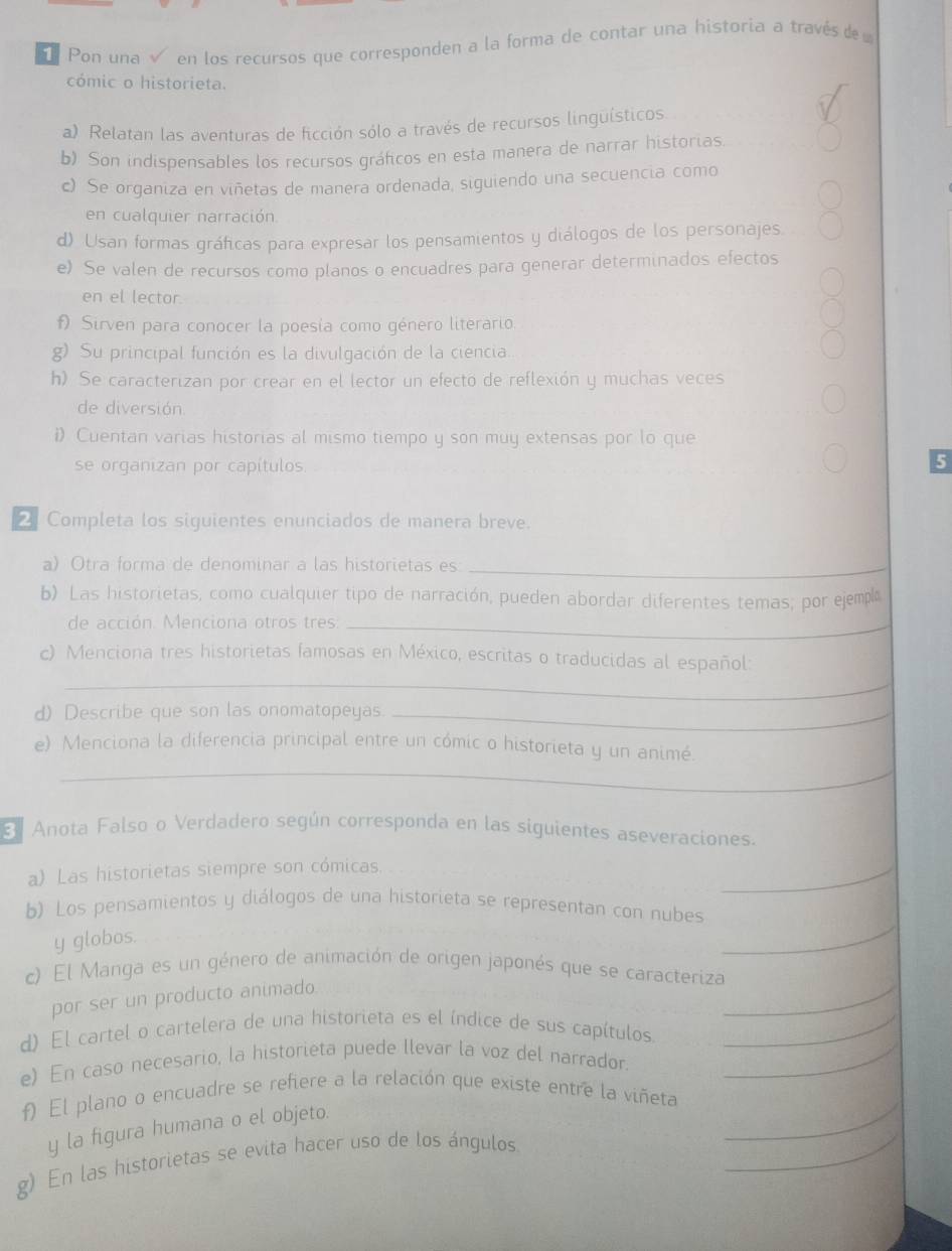 Pon una  en los recursos que corresponden a la forma de contar una historia a través de 
cómic o historieta.
a) Relatan las aventuras de ficción sólo a través de recursos linguísticos
b) Son indispensables los recursos gráficos en esta manera de narrar historias
c) Se organiza en viñetas de manera ordenada, siguiendo una secuencia como
en cualquier narración.
d). Usan formas gráficas para expresar los pensamientos y diálogos de los personajes.
e) Se valen de recursos como planos o encuadres para generar determinados efectos
en el lector.
f Sirven para conocer la poesía como género literario
g) Su principal función es la divulgación de la ciencia.
h) Se caracterizan por crear en el lector un efecto de reflexión y muchas veces
de diversión
i) Cuentan varias historias al mismo tiempo y son muy extensas por lo que
se organizan por capítulos
5
2 Completa los siguientes enunciados de manera breve.
a) Otra forma de denominar a las historietas es_
b) Las historietas, como cualquier tipo de narración, pueden abordar diferentes temas; por ejempl
de acción. Menciona otros tres:_
_
c) Menciona tres historietas famosas en México, escritas o traducidas al español:
d) Describe que son las onomatopeyas._
_
e) Menciona la diferencia principal entre un cómic o historieta y un animé.
Anota Falso o Verdadero según corresponda en las siguientes aseveraciones.
a) Las historietas siempre son cómicas.
_
b) Los pensamientos y diálogos de una historieta se representan con nubes
y globos.
_
_
c) El Manga es un género de animación de origen japonés que se caracteriza
por ser un producto animado
d) El cartel o cartelera de una historieta es el índice de sus capítulos_
e) En caso necesario, la historieta puede llevar la voz del narrador._
_
f) El plano o encuadre se refiere a la relación que existe entre la viñeta
_
y la figura humana o el objeto.
g) En las historietas se evita hacer uso de los ángulos