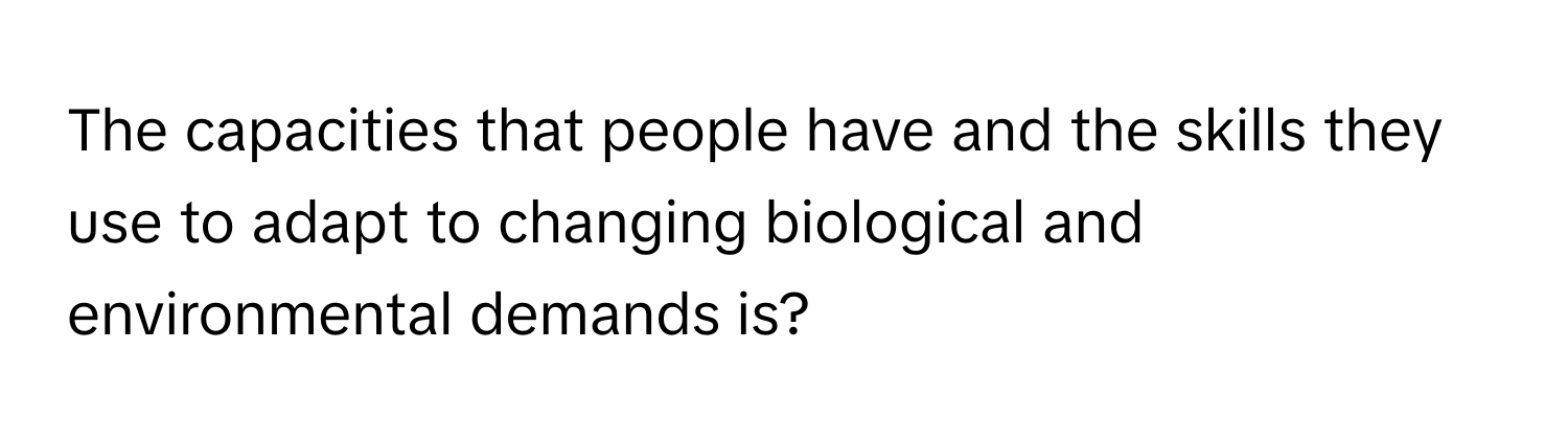 The capacities that people have and the skills they use to adapt to changing biological and environmental demands is?