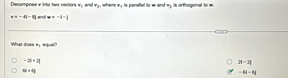 Decompose v into two vectors v_1 and v_2 , where v_1 is parallel to w and v_2 is orthogonal to w.
v=-4i-8j and w=-i-j
What does v_1 equal?
-2i+2j
2i-2j
6i+6j
-6i-6j